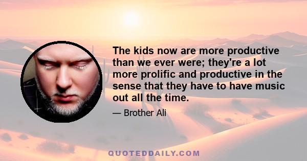 The kids now are more productive than we ever were; they're a lot more prolific and productive in the sense that they have to have music out all the time.