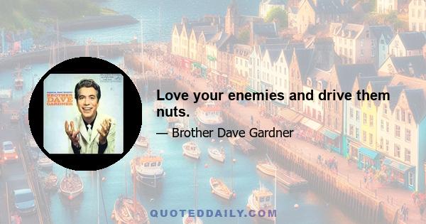 Love your enemies and drive them nuts.