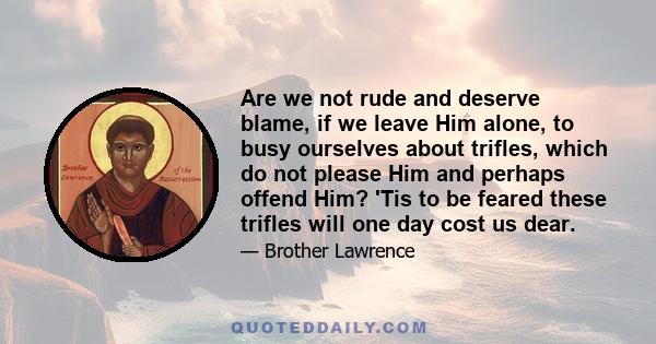 Are we not rude and deserve blame, if we leave Him alone, to busy ourselves about trifles, which do not please Him and perhaps offend Him? 'Tis to be feared these trifles will one day cost us dear.