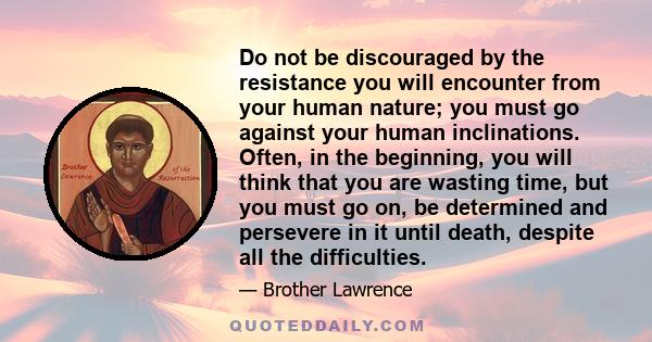 Do not be discouraged by the resistance you will encounter from your human nature; you must go against your human inclinations. Often, in the beginning, you will think that you are wasting time, but you must go on, be