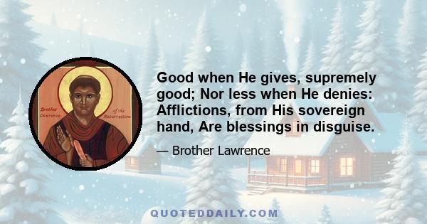 Good when He gives, supremely good; Nor less when He denies: Afflictions, from His sovereign hand, Are blessings in disguise.