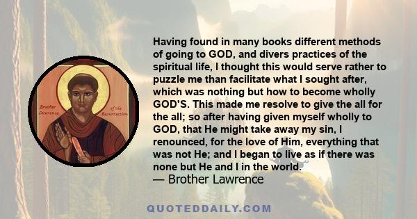 Having found in many books different methods of going to GOD, and divers practices of the spiritual life, I thought this would serve rather to puzzle me than facilitate what I sought after, which was nothing but how to