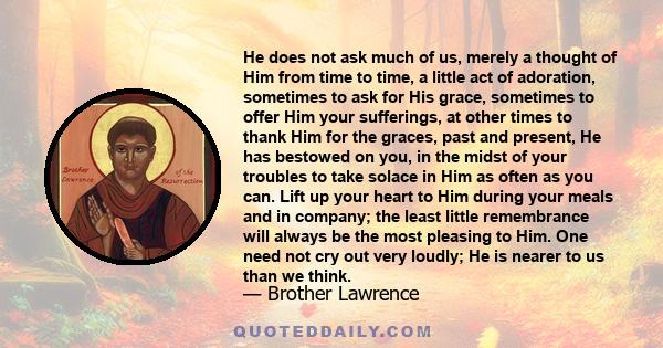 He does not ask much of us, merely a thought of Him from time to time, a little act of adoration, sometimes to ask for His grace, sometimes to offer Him your sufferings, at other times to thank Him for the graces, past