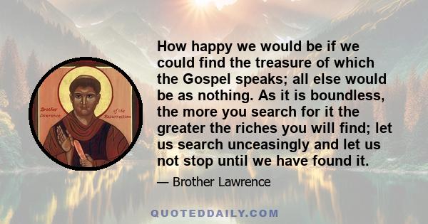 How happy we would be if we could find the treasure of which the Gospel speaks; all else would be as nothing. As it is boundless, the more you search for it the greater the riches you will find; let us search