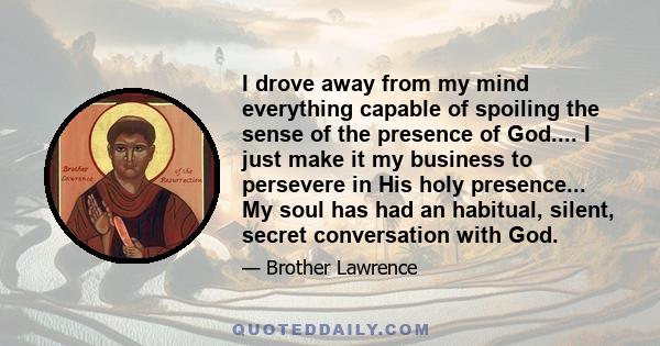 I drove away from my mind everything capable of spoiling the sense of the presence of God.... I just make it my business to persevere in His holy presence... My soul has had an habitual, silent, secret conversation with 