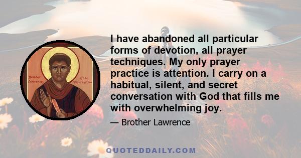 I have abandoned all particular forms of devotion, all prayer techniques. My only prayer practice is attention. I carry on a habitual, silent, and secret conversation with God that fills me with overwhelming joy.