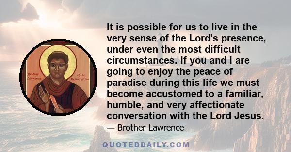 It is possible for us to live in the very sense of the Lord's presence, under even the most difficult circumstances. If you and I are going to enjoy the peace of paradise during this life we must become accustomed to a