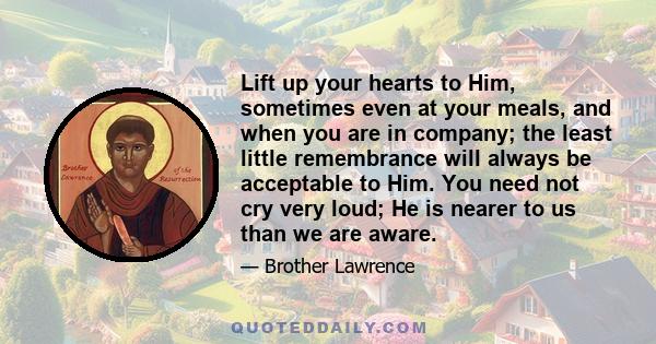 Lift up your hearts to Him, sometimes even at your meals, and when you are in company; the least little remembrance will always be acceptable to Him. You need not cry very loud; He is nearer to us than we are aware.