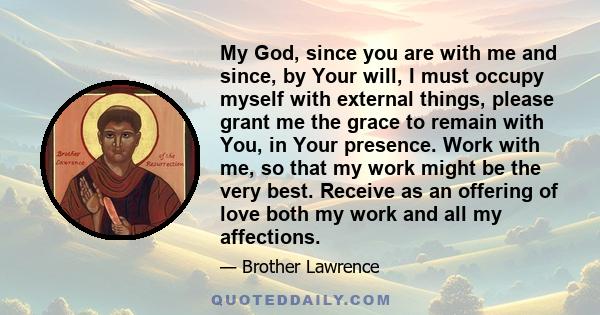 My God, since you are with me and since, by Your will, I must occupy myself with external things, please grant me the grace to remain with You, in Your presence. Work with me, so that my work might be the very best.