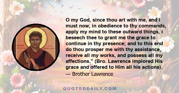 O my God, since thou art with me, and i must now, in obedience to thy commands, apply my mind to these outward things, i beseech thee to grant me the grace to continue in thy presence; and to this end do thou prosper me 