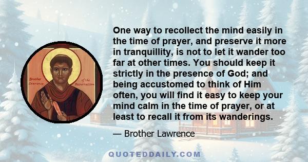 One way to recollect the mind easily in the time of prayer, and preserve it more in tranquillity, is not to let it wander too far at other times. You should keep it strictly in the presence of God; and being accustomed