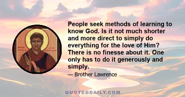 People seek methods of learning to know God. Is it not much shorter and more direct to simply do everything for the love of Him? There is no finesse about it. One only has to do it generously and simply.