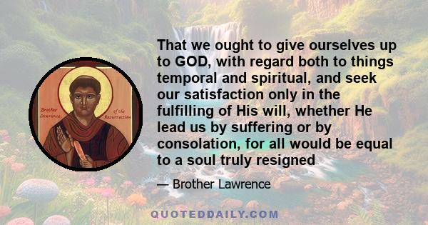 That we ought to give ourselves up to GOD, with regard both to things temporal and spiritual, and seek our satisfaction only in the fulfilling of His will, whether He lead us by suffering or by consolation, for all