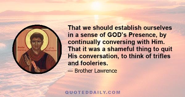 That we should establish ourselves in a sense of GOD’s Presence, by continually conversing with Him. That it was a shameful thing to quit His conversation, to think of trifles and fooleries.