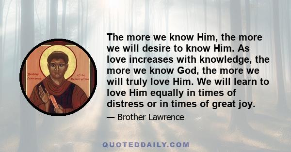 The more we know Him, the more we will desire to know Him. As love increases with knowledge, the more we know God, the more we will truly love Him. We will learn to love Him equally in times of distress or in times of