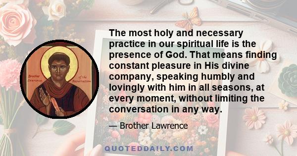 The most holy and necessary practice in our spiritual life is the presence of God. That means finding constant pleasure in His divine company, speaking humbly and lovingly with him in all seasons, at every moment,