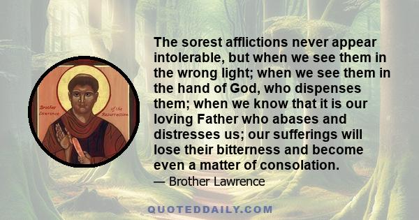 The sorest afflictions never appear intolerable, but when we see them in the wrong light; when we see them in the hand of God, who dispenses them; when we know that it is our loving Father who abases and distresses us;