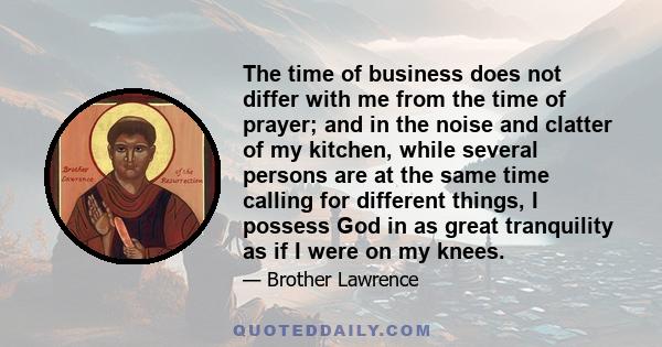 The time of business does not differ with me from the time of prayer; and in the noise and clatter of my kitchen, while several persons are at the same time calling for different things, I possess God in as great