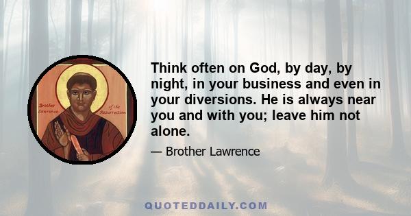 Think often on God, by day, by night, in your business and even in your diversions. He is always near you and with you; leave him not alone.