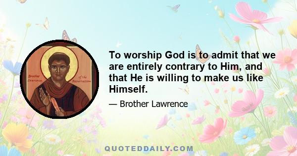 To worship God is to admit that we are entirely contrary to Him, and that He is willing to make us like Himself.