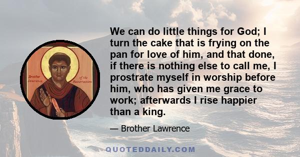 We can do little things for God; I turn the cake that is frying on the pan for love of him, and that done, if there is nothing else to call me, I prostrate myself in worship before him, who has given me grace to work;