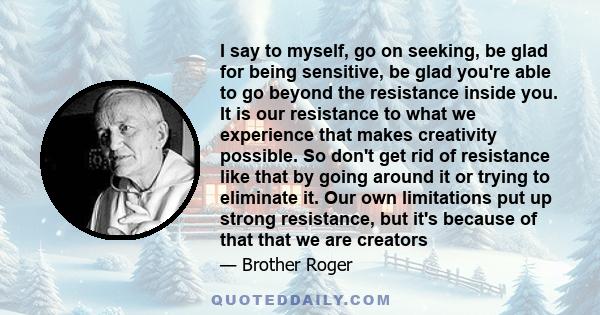 I say to myself, go on seeking, be glad for being sensitive, be glad you're able to go beyond the resistance inside you. It is our resistance to what we experience that makes creativity possible. So don't get rid of