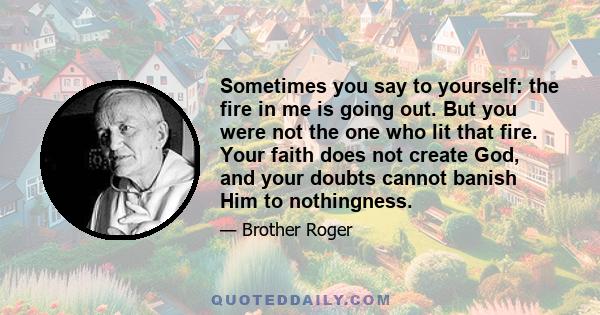 Sometimes you say to yourself: the fire in me is going out. But you were not the one who lit that fire. Your faith does not create God, and your doubts cannot banish Him to nothingness.