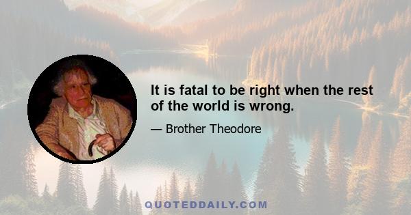 It is fatal to be right when the rest of the world is wrong.