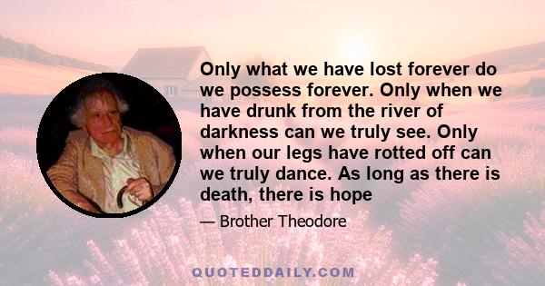 Only what we have lost forever do we possess forever. Only when we have drunk from the river of darkness can we truly see. Only when our legs have rotted off can we truly dance. As long as there is death, there is hope