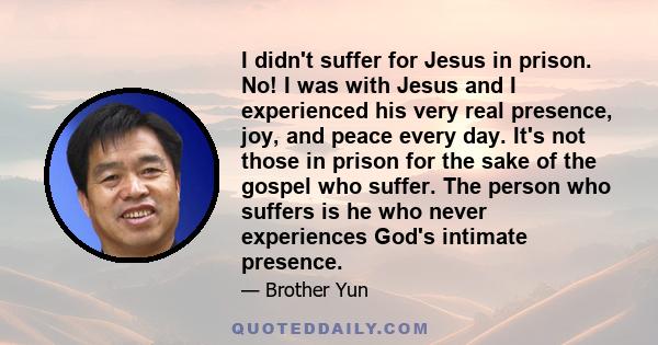 I didn't suffer for Jesus in prison. No! I was with Jesus and I experienced his very real presence, joy, and peace every day. It's not those in prison for the sake of the gospel who suffer. The person who suffers is he