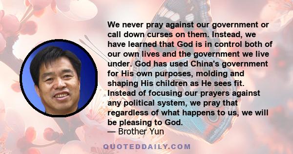 We never pray against our government or call down curses on them. Instead, we have learned that God is in control both of our own lives and the government we live under. God has used China's government for His own