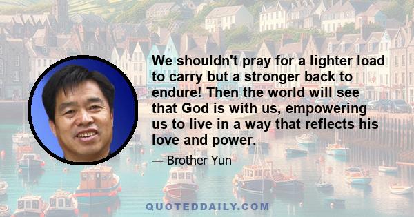 We shouldn't pray for a lighter load to carry but a stronger back to endure! Then the world will see that God is with us, empowering us to live in a way that reflects his love and power.