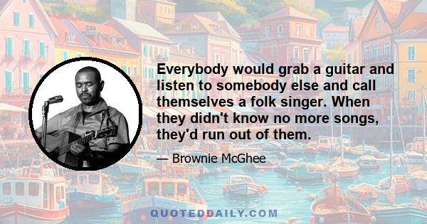 Everybody would grab a guitar and listen to somebody else and call themselves a folk singer. When they didn't know no more songs, they'd run out of them.