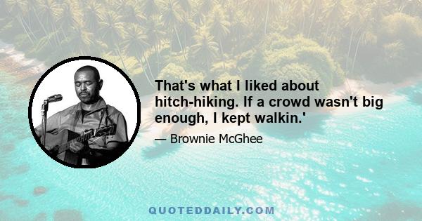 That's what I liked about hitch-hiking. If a crowd wasn't big enough, I kept walkin.'