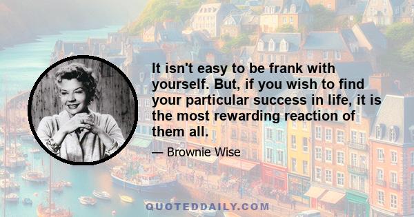 It isn't easy to be frank with yourself. But, if you wish to find your particular success in life, it is the most rewarding reaction of them all.