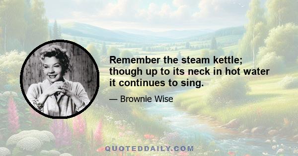 Remember the steam kettle; though up to its neck in hot water it continues to sing.