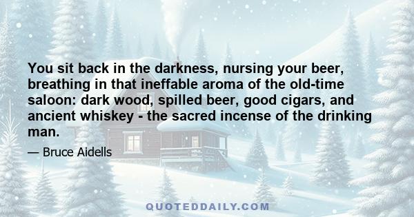 You sit back in the darkness, nursing your beer, breathing in that ineffable aroma of the old-time saloon: dark wood, spilled beer, good cigars, and ancient whiskey - the sacred incense of the drinking man.