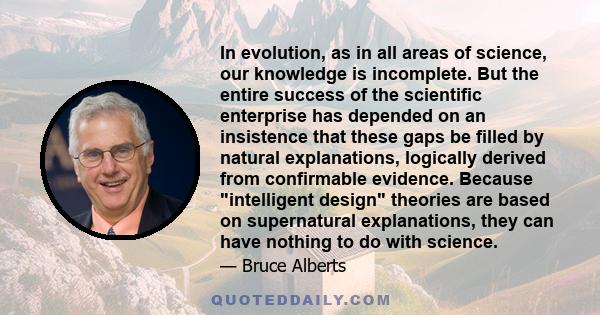 In evolution, as in all areas of science, our knowledge is incomplete. But the entire success of the scientific enterprise has depended on an insistence that these gaps be filled by natural explanations, logically