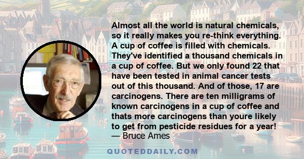 Almost all the world is natural chemicals, so it really makes you re-think everything. A cup of coffee is filled with chemicals. They've identified a thousand chemicals in a cup of coffee. But we only found 22 that have 