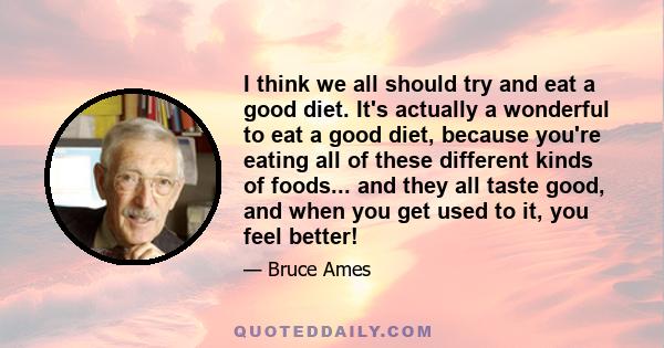 I think we all should try and eat a good diet. It's actually a wonderful to eat a good diet, because you're eating all of these different kinds of foods... and they all taste good, and when you get used to it, you feel