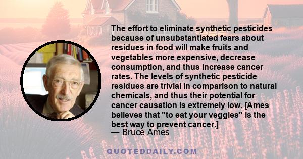 The effort to eliminate synthetic pesticides because of unsubstantiated fears about residues in food will make fruits and vegetables more expensive, decrease consumption, and thus increase cancer rates. The levels of