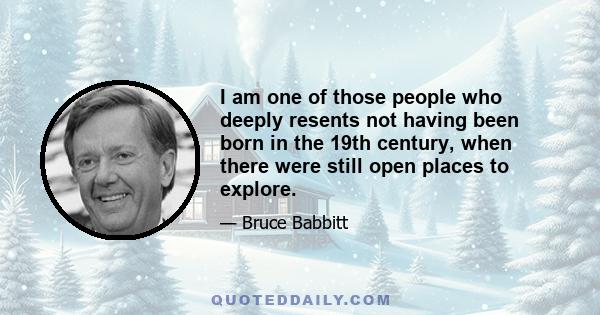 I am one of those people who deeply resents not having been born in the 19th century, when there were still open places to explore.