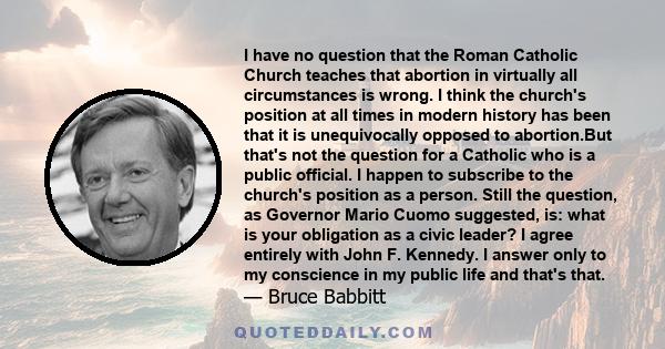 I have no question that the Roman Catholic Church teaches that abortion in virtually all circumstances is wrong. I think the church's position at all times in modern history has been that it is unequivocally opposed to