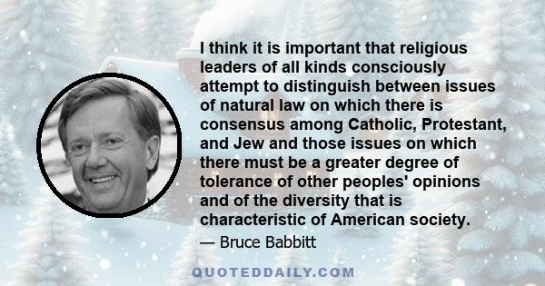 I think it is important that religious leaders of all kinds consciously attempt to distinguish between issues of natural law on which there is consensus among Catholic, Protestant, and Jew and those issues on which