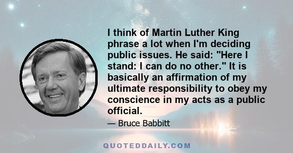 I think of Martin Luther King phrase a lot when I'm deciding public issues. He said: Here I stand: I can do no other. It is basically an affirmation of my ultimate responsibility to obey my conscience in my acts as a