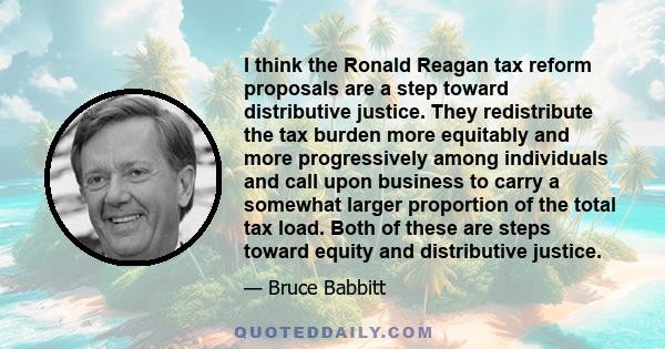 I think the Ronald Reagan tax reform proposals are a step toward distributive justice. They redistribute the tax burden more equitably and more progressively among individuals and call upon business to carry a somewhat