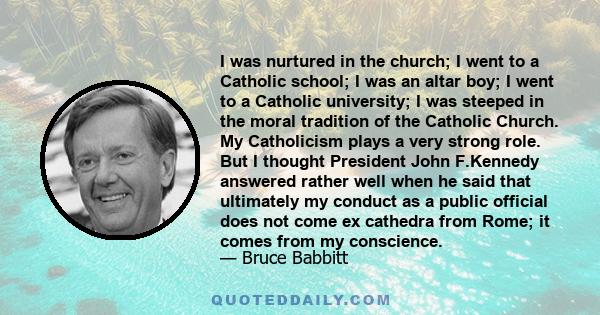 I was nurtured in the church; I went to a Catholic school; I was an altar boy; I went to a Catholic university; I was steeped in the moral tradition of the Catholic Church. My Catholicism plays a very strong role. But I 