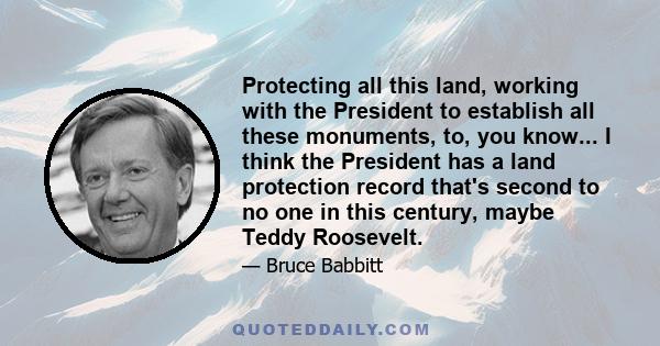 Protecting all this land, working with the President to establish all these monuments, to, you know... I think the President has a land protection record that's second to no one in this century, maybe Teddy Roosevelt.