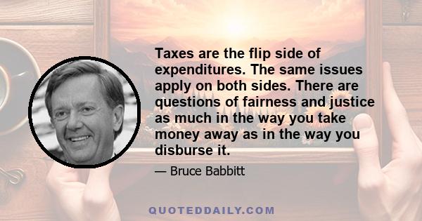 Taxes are the flip side of expenditures. The same issues apply on both sides. There are questions of fairness and justice as much in the way you take money away as in the way you disburse it.