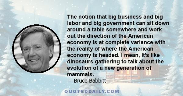 The notion that big business and big labor and big government can sit down around a table somewhere and work out the direction of the American economy is at complete variance with the reality of where the American